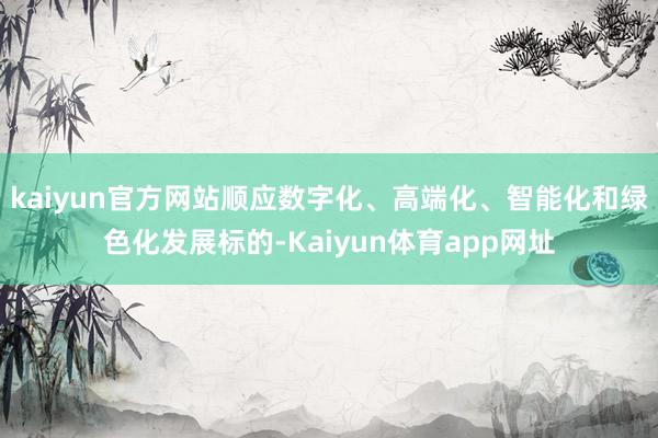 kaiyun官方网站顺应数字化、高端化、智能化和绿色化发展标的-Kaiyun体育app网址
