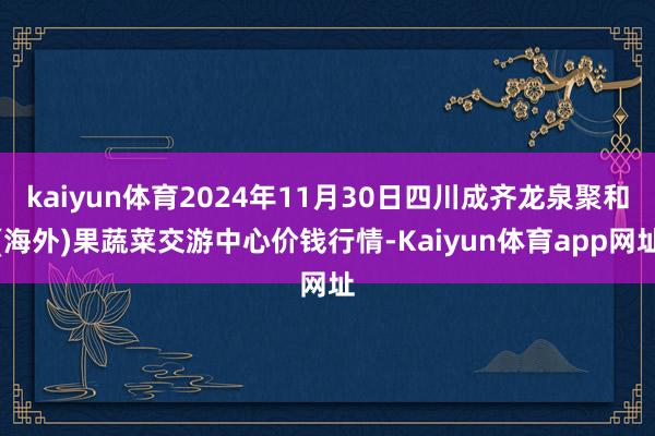 kaiyun体育2024年11月30日四川成齐龙泉聚和(海外)果蔬菜交游中心价钱行情-Kaiyun体育app网址