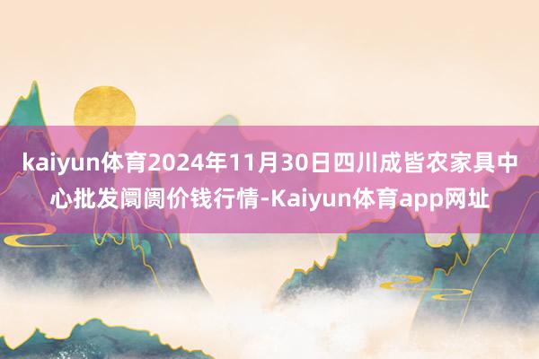 kaiyun体育2024年11月30日四川成皆农家具中心批发阛阓价钱行情-Kaiyun体育app网址