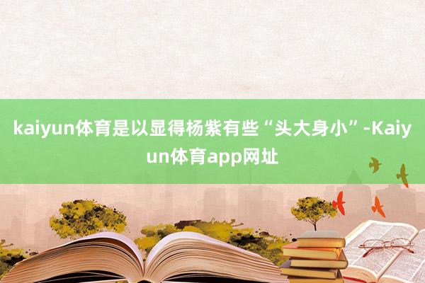kaiyun体育是以显得杨紫有些“头大身小”-Kaiyun体育app网址