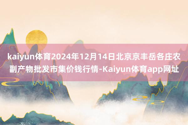 kaiyun体育2024年12月14日北京京丰岳各庄农副产物批发市集价钱行情-Kaiyun体育app网址