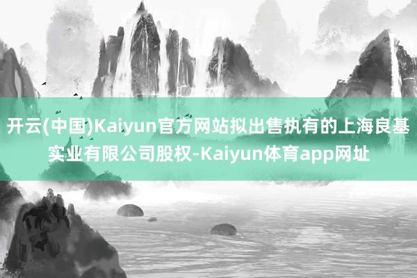开云(中国)Kaiyun官方网站拟出售执有的上海良基实业有限公司股权-Kaiyun体育app网址