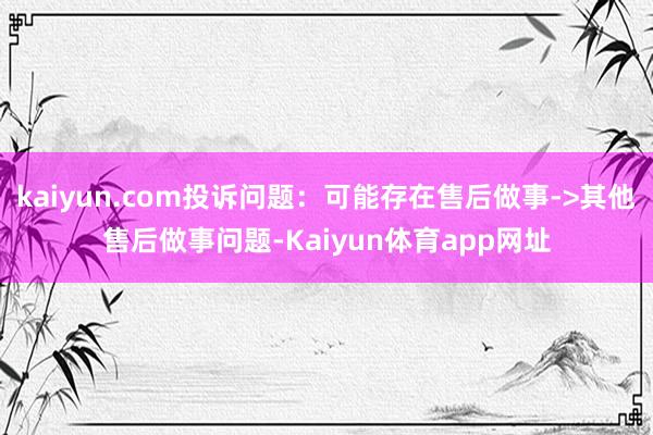 kaiyun.com投诉问题:可能存在售后做事->其他售后做事问题-Kaiyun体育app网址