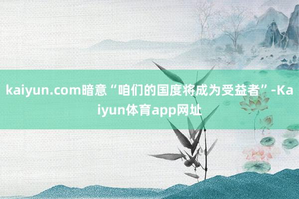 kaiyun.com暗意“咱们的国度将成为受益者”-Kaiyun体育app网址