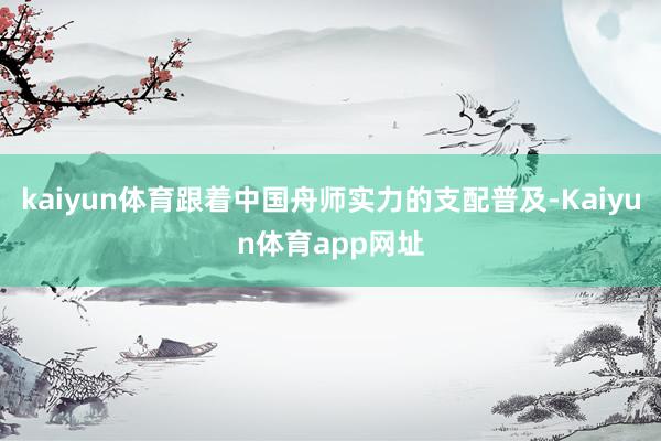 kaiyun体育跟着中国舟师实力的支配普及-Kaiyun体育app网址