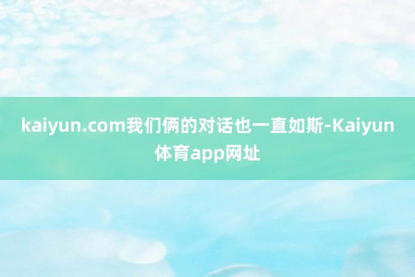 kaiyun.com我们俩的对话也一直如斯-Kaiyun体育app网址