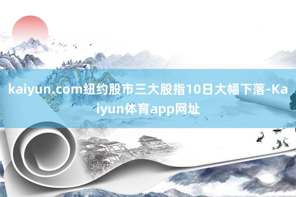 kaiyun.com纽约股市三大股指10日大幅下落-Kaiyun体育app网址